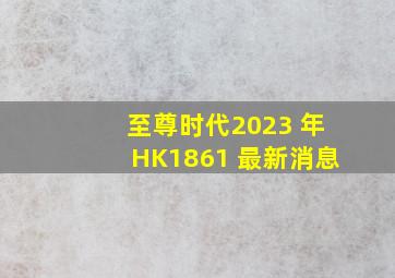 至尊时代2023 年HK1861 最新消息